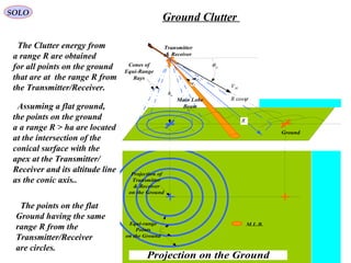 Ground
ah
MV
pθ
ψcosR
Ae
Aψ
Main Lobe
Beam
Transmitter
& Receiver
Cones of
Equi-Range
Rays
R
Projection of
Transmitter
& Receiver
on the Ground
Equi-range
Points
on the Ground
Projection on the Ground
M.L.B.
The Clutter energy from
a range R are obtained
for all points on the ground
that are at the range R from
the Transmitter/Receiver.
Assuming a flat ground,
the points on the ground
a a range R > ha are located
at the intersection of the
conical surface with the
apex at the Transmitter/
Receiver and its altitude line
as the conic axis..
The points on the flat
Ground having the same
range R from the
Transmitter/Receiver
are circles.
SOLO
Ground Clutter
 