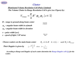 SOLO
Clutter
Illuminated Volume Resolution Cell (Pulse Limitted)
The Volume Clutter in Range Resolution Cell is give (see Figure) by:
( )2/
4
2
Clutter τϕϕ
π
cRV elaz=
R – range to ground along beam center
φaz – angular beam width in azimuth
φel – angular beam width in elevation
τ – pulse width [sec]
c – speed of light 3 108
m/sec
Main Lobe
Beam
Transmitter
& Receiver
Choose scatters on the main beam center Groundkk RRuntilkRkR ≥=∆= ,2,1
RADAR
I
k
f
c
where
sV
f =
⋅
= λ
λ
12
r
Their Doppler is given by
According to Range and Doppler of each scatter determine the Range-Doppler cell (i,j) for the
scatter.
 
