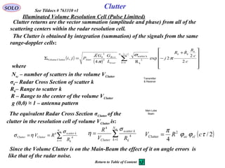 Clutter returns are the vector summation (amplitude and phase) from all of the
scattering centers within the radar resolution cell.
SOLO Clutter
The Clutter is obtained by integration (summation) of the signals from the same
range-doppler cells:
where
Nsc – number of scatters in the volume VClutter
σk– Radar Cross Section of scatter k
Rk– Range to scatter k
The equivalent Radar Cross Section σClutter of the
clutter in the resolution cell of volume VClutter is:
( )2/
4
2
Clutter τϕϕ
π
cRV elaz=
g (0,0) ≈ 1 – antenna pattern
R – Range to the center of the volume VClutter
See Tildocs # 763310 v1
( )
( )
( )
∑=












+
−=Σ
jiN
k
k
kk
trver
Rcvr
Xmtr
sc
c
c
R
RR
j
L
GG
Pji
,
1
2
k
kscatter
3
2
0
2
ClutterVolume
2
2
2exp
R4
,

π
σ
π
λ
Illuminated Volume Resolution Cell (Pulse Limitted)
∑=
==
scN
k k
kscatter
ClutterClutter
R
RV
1
4
4
σ
ησ ∑=
=
scN
k k
kscatter
Clutter RV
R
1
4
4
σ
η
Since the Volume Clutter is on the Main-Beam the effect of it on angle errors is
like that of the radar noise.
Return to Table of Content
Main Lobe
Beam
Transmitter
& Receiver
 