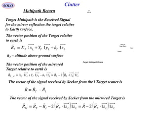 Multipath
Target Return
Target
Ground
A/C
RADAR
Target Multipath Return
SOLO
Multipath Return
Target Multipath is the Received Signal
for the mirror reflection the target relative
to Earth surface.
The vector position of the Target relative
to earth is
LTLTLTT zhyYxXR 111 ++=
r
The vector position of the mirrored
Target relative to earth is
( ) LLTTLTLTLTMT zzRRzhyYxXR 112111_ ⋅−=−+=
rrr
The vector of the signal received by Seeker from the i Target scatter is
IT RRR
rrr
−=
The vector of the signal received by Seeker from the mirrored Target is
( ) ( ) LLTLLTITM zzRRzzRRRR 112112 ⋅−=⋅−−=
rrrrrr
Clutter
hT – altitude above ground surface
 