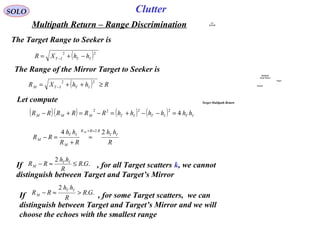 SOLO
Multipath Return – Range Discrimination
The Target Range to Seeker is
( )22
ITIT hhXR −+= −
Let compute
Clutter
The Range of the Mirror Target to Seeker is
( ) RhhXR ITITM ≥++= −
22
( )( ) ( ) ( ) ITITITMMM hhhhhhRRRRRR 4
2222
=−−+=−=+−
R
hh
RR
hh
RR
IT
RRR
M
IT
M
M 24 2≈+
≈
+
=−
..
2
GR
R
hh
RR IT
M ≤≈−If , for all Target scatters k, we cannot
distinguish between Target and Target’s Mirror
..
2
GR
R
hh
RR
IT
M >≈−If , for some Target scatters, we can
distinguish between Target and Target’s Mirror and we will
choose the echoes with the smallest range
Multipath
Target Return
Target
Ground
A/C
RADAR
Target Multipath Return
 