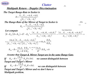 SOLO
Multipath Return – Doppler Discrimination
The Target Range-Rate to Seeker is
( )22
ITIT
IITTITIT
hhX
hhhhXX
R
−+
++
=
−
−−


Let compute
Clutter
The Range-Rate of the Mirror of Target to Seeker is
( )( ) ( )
( )
( )
( )
( )
( )[ ] ( )[ ] Mi
Mi
IT
ITITITIT
IITTITITIT
ITIT
IITTITIT
ITIT
IIiTTITIT
MMM
RR
RR
hh
hhXhhX
hhhhXXhh
HHX
HHHHXX
HHX
HHHHXX
RRRRRR



4
4
2222
2
22
2
22
2
22
=
++−+
++
=
=
++
++
−
−+
++
=−=+−
−−
−−
−
−−
−
−−
0
24
3
2
>≈
+
=−
≈+
M
IT
RRR
M
M
M
IT
Mi RR
R
hh
RR
RR
RR
hh
RR
M



..
2
3
GDRR
R
hh
RR M
IT
M ≤≈− If we cannot distinguish between
Target and Target’s Mirror
..
2
3
GDRR
R
hh
RR M
IT
M >≈− 
If we can distinguish between
Target and Target’s Mirror and we don’t have a
Multipath problem.
( )22
ITIT
IITTITIT
M
hhX
hhhhXX
R
++
++
=
−
−−


Assume that Target & Mirror Target are in the same Range Gate.
Multipath
Target Return
Target
Ground
A/C
RADAR
Target Multipath Return
 