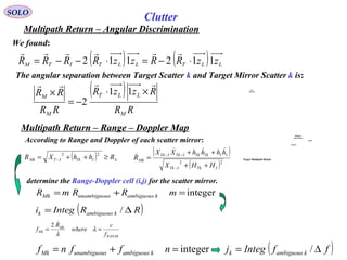 SOLO
Multipath Return – Angular Discrimination
We found:
( ) ( ) LLTLLTITM zzRRzzRRRR 112112 ⋅−=⋅−−=
rrrrrr
Clutter
The angular separation between Target Scatter k and Target Mirror Scatter k is:
( )
RR
RzzR
RR
RR
M
LLT
M
M
rrrr
×⋅
−=
× 11
2
Multipath Return – Range – Doppler Map
According to Range and Doppler of each scatter mirror:
determine the Range-Doppler cell (i,j) for the scatter mirror.
( ) kITkITMk RhhXR ≥++= −
22 ( )
( )22
ITkITk
IITkTkITkITk
Mk
HHX
hhhhXX
R
++
++
=
−
−−


integer=+= mRRmR kambiguoussunambiguouMk
RADAR
Mk
Mk
f
c
where
R
f == λ
λ
2
integer=+= nffnf kambiguoussunambiguouMk
( )RRIntegi kambiguousk ∆= /
( )ffIntegj kambiguousk ∆= /
Multipath
Target Return
Target
Ground
A/C
RADAR
Target Multipath Return
 