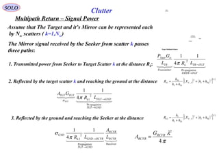 SOLO
Multipath Return – Signal Power
Assume that The Target and it’s Mirror can be represented each
by Nsc scatters ( k=1,Nsc)
Clutter
The Mirror signal received by the Seeker from scatter k passes
three paths:
  
TGTXMTR
opagation
TGTTRk
rTransmitte
TR
trXmtr
LRL
GP
→
→
Pr
2
1
4
1
π1. Transmitted power from Seeker to Target Scatter k at the distance Rk:
2. Reflected by the target scatter k and reaching the ground at the distance ( ) ( )[ ] 2/122
_1 TkIIT
TkI
Tk
k hhX
hh
h
R ++
+
=
  

GNDTGT
opagation
GNDTGTk
TGTTGT
LR
GA
TGT
→
→
Pr
2
1
1
4
1
πσ
3. Reflected by the ground and reaching the Seeker at the distance ( ) ( )[ ] 2/122
_2 TkIIT
TkI
I
k hhX
hh
h
R ++
+
=
  
ReceivernPropagatio
2
2
1
4
1
RCVR
RCVR
GNDTGT
RCVRGNDk
GND
L
A
LR
→
→π
σ
π
λ
4
2
RCVR
RCVR
G
A =
Multipath
Target Return
Target
Ground
A/C
RADAR
Target Multipath Return
 