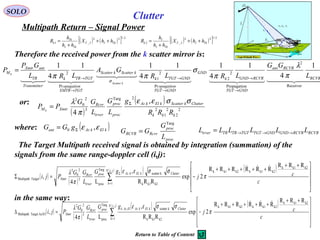 SOLO
Multipath Return – Signal Power
Therefore the received power from the k scatter mirror is:
      
  
  
Receiver
2
nPropagatio
2
2
Pr
2
1
Pr
2
1
4
1
4
11
4
11
4
1
RCVR
RCVRant
GNDTGT
RCVRGNDk
GND
GNDTGT
opagation
GNDTGTk
kScatterkScatter
TGTXMTR
opagation
TGTTRk
rTransmitte
TR
antXmtr
M
L
GG
LRLR
GA
LRL
GP
P
kScatter
k
π
λ
π
σ
ππ
σ
→
→
→
→
→
→
=
Clutter
( ) ( )[ ] 2/122
_1 TkIIT
TkI
Tk
k hhX
hh
h
R ++
+
= ( ) ( )[ ] 2/122
_2 TkIIT
TkI
I
k hhX
hh
h
R ++
+
=
( )
( )
( )( ) ( )









 ++
+++++
−=Σ ∑=
Σ
c
cj
gG
L
GG
Pji
jiN
k
ClutterkElkAzproc
trver
Rcvr
Xmtr
k2k1k
k2k1kk2k1k,
1 k2k1k
kscatter
proc
Targ
3
2
0
2
TargetMultipath
RRR
RRRRRR
2exp
RRR
,
L4
,

π
σσεε
π
λ
( )
( )
2
2
2
1
2
2Targ
3
2
0
2
,
4 kkk
ClutterkScatterkElkAz
proc
proc
trver
Rcvr
XmtrM
RRR
g
L
G
L
GG
PP k
σσεε
π
λ Σ
=
or:
where: ( )kElkAzant gGG εε ,0 Σ=
RCVRRCVRGNDGNDTGTTGTTRTRtrver LLLLLL →→→=
proc
proc
RcvrRCVR
L
G
GG
Targ
=
The Target Multipath received signal is obtained by integration (summation) of the
signals from the same range-doppler cell (i,j):
in the same way:
( )
( )
( )( ) ( )









 ++
+++++
−=∆ ∑=
∆
c
cj
gG
L
GG
Pji
jiN
k
ClutterkElkAzElAzproc
trver
Rcvr
Xmtr
k2k1k
k2k1kk2k1k,
1 k2k1k
kscatter,
proc
Targ
3
2
0
2
Az/ElTargetMultipath
RRR
RRRRRR
2exp
RRR
,
L4
,

π
σσεε
π
λ
Return to Table of Content
 