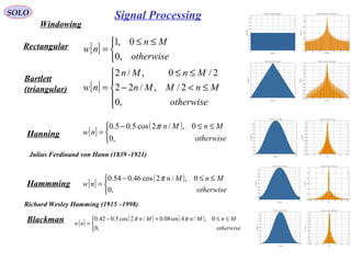 SOLO
Windowing
Rectangular [ ]


 ≤≤
=
otherwise
Mn
nw
,0
0,1
Bartlett
(triangular) [ ]





≤<−
≤≤
=
otherwise
MnMMn
MnMn
nw
,0
2/,/22
2/0,/2
Hanning
Hammming
[ ]
( )


 ≤≤−
=
otherwise
MnMn
nw
,0
0,/2cos5.05.0 π
[ ]
( )


 ≤≤−
=
otherwise
MnMn
nw
,0
0,/2cos46.054.0 π
Blackman [ ]
( ) ( )


 ≤≤+−
=
otherwise
MnMnMn
nw
,0
0,/4sin08.0/2cos5.042.0 ππ
Julius Ferdinand von Hann (1839 -1921) 
Richard Wesley Hamming (1915 –1998) 
Signal Processing
 