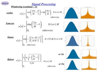 SOLO
Windowing (continue – 1)
cosine
[ ]






≤≤<













 −
−
=
otherwise
Mn
M
Mn
nw
,0
0&5.0
2/
2/
2
1
exp
2
σ
σ
Lanczos
[ ]





≤≤





−
=
otherwise
Mn
M
n
nw
,0
0,1
2
sinc
Gauss
[ ]





≤≤





=





−
=
otherwise
Mn
M
n
M
n
nw
,0
0,sin
2
cos
πππ
[ ]
( )







≤≤














−−
=
otherwise
Mn
I
M
n
I
nw
,0
0,
1
2
1
0
2
0
α
α
Kaiser
α=2π
α=3π
Signal Processing
 