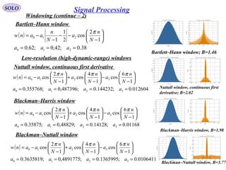 SOLO
Windowing (continue – 2)
Bartlett–Hann window 
( )
38.0;42,0;62.0
1
2
cos
2
1
1
210
210
===






−
−−
−
−=
aaa
N
n
a
N
n
aanw
π
Bartlett–Hann window; B=1.46 
Low-resolution (high-dynamic-range) windows
Nuttall window, continuous first derivative 
( )
012604.0;144232.0;487396,0;355768.0
1
6
cos
1
4
cos
1
2
cos
3210
3210
====






−
−





−
+





−
−=
aaaa
N
n
a
N
n
a
N
n
aanw
πππ
Nuttall window, continuous first 
derivative; B=2.02
Blackman–Harris window 
( )
01168.0;14128.0;48829,0;35875.0
1
6
cos
1
4
cos
1
2
cos
3210
3210
====






−
−





−
+





−
−=
aaaa
N
n
a
N
n
a
N
n
aanw
πππ
Blackman–Nuttall window 
Blackman–Harris window, B=1.98 
Blackman–Nuttall window, B=3.77 
( )
0106411.0;1365995.0;4891775,0;3635819.0
1
6
cos
1
4
cos
1
2
cos
3210
3210
====






−
−





−
+





−
−=
aaaa
N
n
a
N
n
a
N
n
aanw
πππ
Signal Processing
 