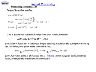 SOLO
Windowing (continue – 3)
Dolph-Chebyshev window 
( ) ( )[ ]
( )
( )[ ]
( ) ( )4,3,2,10cosh
1
cosh
1,,2,1,0,
coshcosh
coscoscos
1
1
1
≈





=
−=

















=
=
−
−
−
αβ
β
π
β
ω
ω
α
N
Nk
N
N
k
N
W
WIDFTnw
k
k

The α  parameter controls the side-lobe level via the formula:
   Side-Lobe Level in dB = - 20 α 
The Dolph-Chebyshev Window (or Dolph window) minimizes the Chebyshev norm of 
the side lobes for a given main lobe width 2 ωc: 
( ) ( ){ }ωωω WWsidelobes cwwww >=∞= ∑
=
∑
maxmin:min 1,1,
The Chebyshev norm is also called the L - infinity  norm, uniform norm, minimax 
norm, or simply the maximum absolute value. 
Signal Processing
 