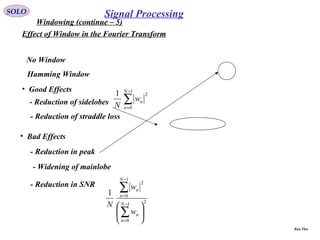 SOLO
Windowing (continue – 5)
Effect of Window in the Fourier Transform
•  Good Effects
- Reduction of sidelobes
- Reduction of straddle loss
•  Bad Effects
- Reduction in peak
- Widening of mainlobe
- Reduction in SNR
No Window
Hamming Window
∑
−
=
1
0
21 N
n
nw
N
21
0
1
0
2
1






∑
∑
−
=
−
=
N
n
n
N
n
n
w
w
N
Signal Processing
Run This
 