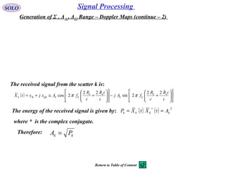 SOLO Signal Processing 
Generation of Σ , ΔAz, ΔEl Range – Doppler Maps (continue – 2) 
The received signal from the scatter k is:
The energy of the received signal is given by: ( ) ( ) 2
kkkk AtXtXP ==
∗
( ) 











+−











+≅+=
c
tR
c
R
fAj
c
tR
c
R
fAxjxtX kk
kk
kk
kkQkIkk
 22
2sin
22
2cos ππ
where *  is the complex conjugate.
Therefore:
kk PA =
Return to Table of Content
 