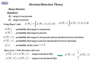   Decision/Detection TheorySOLO
Hypotheses
H0 – target is not present 
H1 – target is present 
Binary Detection 
( )0
Hp -  probability that target is not present 
( )1
Hp -  probability that target is present 
( )zHp |0 -  probability that target is not present and not declared (correct decision) 
( )zHp |1 -  probability that target is present and declared (correct decision) 
Using Bayes’ rule: ( ) ( ) ( )∫=
Z
dzzpzHpHp |00
( ) ( ) ( )∫=
Z
dzzpzHpHp |11
( )zp -  probability of the event Zz ⊂
Since p (z) > 0 the Decision rules are:
( ) ( )zHpzHp || 01
< -  target is not declared (H0)
( ) ( )zHpzHp || 01
> -  target is declared (H1) ( ) ( )zHpzHp
H
H
|| 01
0
1
<
>
 