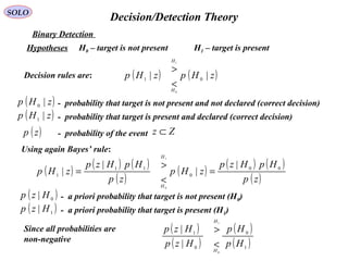   Decision/Detection TheorySOLO
Hypotheses H0 – target is not present  H1 – target is present 
Binary Detection 
( )zHp |0 -  probability that target is not present and not declared (correct decision) 
( )zHp |1 -  probability that target is present and declared (correct decision) 
( )zp -  probability of the event Zz ⊂
Decision rules are: ( ) ( )zHpzHp
H
H
|| 01
0
1
<
>
Using again Bayes’ rule:
( )
( ) ( )
( )
( )
( ) ( )
( )zp
HpHzp
zHp
zp
HpHzp
zHp
H
H
00
0
11
1
|
|
|
|
0
1
=
<
>
=
( )0
| Hzp -  a priori probability that target is not present (H0) 
( )1
| Hzp -  a priori probability that target is present (H1) 
Since all probabilities are
non-negative
( )
( )
( )
( )1
0
0
1
0
1
|
|
Hp
Hp
Hzp
Hzp
H
H
<
>
 