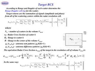   Target returns are the summation of signals (amplitude and phase) 
from all of the scattering centers within the radar resolution cell. 
SOLO
Target RCS
where
Nsc – number of scatters in the volume VResol
σk– Radar Cross Section of scatter k
Rk– Range to scatter k
  The equivalent Radar Cross Section σTarget of the target in the resolution cell of volume VResol is:
2N
scatter i4
Target Resol 4
i 1 iR
g
V R
σ
σ η Σ
=
= = ∑
24 N
scatter i
4
i 1Resol iR
gR
V
σ
η Σ
=
= ∑ ( )2/
4
2
Resol τϕϕ
π
cRV elaz=
gΣ (εAz,εEl) – antenna sum pattern ( gΣ(0,0)=1 )
R – Range to the center of the volume VResol
( )
( )
( )( )
∑=
Σ
























+
−=Σ
jiN
k
k
kk
kElkAzproc
trver
Rcvr
Xmtr
sc
c
c
R
RR
j
gG
L
GG
Pji
,
1
2
k
kscatter
proc
Targ
3
2
0
2
Targ
2
2
2exp
R
,
L4
,

π
σεε
π
λ
  In the same way:
gΔ (εAz,εEl) – antenna difference pattern ( gΔ(0,0)=0 )
R  G  
A  A
N  T
G  E
E  S
DOPPLER
FILTERS
Range-
Doppler 
S cells
Detections
  According to Range and Doppler of each scatter determine the
Range-Doppler cell (i,j) for the scatter. 
( )
( )
( )( )
∑=
∆
























+
−=∆
jiN
k
k
kk
kElkAzElAzproc
trver
Rcvr
Xmtr
sc
c
c
R
RR
j
gG
L
GG
Pji
,
1
2
k
kscatter,
proc
Targ
3
2
0
2
Az/ElTarg
2
2
2exp
R
,
L4
,

π
σεε
π
λ
 