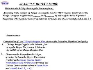 SOLO SEARCH & DETECT MODE
 According to the position of Target Uncertainty Window (TUW) versus Clutter chose the 
Range – Doppler magnitude (Runambiguous and funambiguous) by defining the Pulse Repetition 
Frequency (PRF) and the number of pulses in the batch, and choose resolution Δ R and Δ f.
Improvements
1. Change Range-Doppler cells indexes i,j to
bring the Target Uncertainty Window in
the middle of the Range-Doppler Map
2. Choose on the Range-Doppler Map a
area that includes the Target Uncertainty
Window and perform Ground Clutter
computations only for this area (we may add
Ground Clutter computations in Main Lobe
and Altitude Line: Rk = hI).
Transmits the RF (by choosing the best waveform).
Computation of  the Σ Range-Doppler Map, chooses the Detection Threshold and policy
 