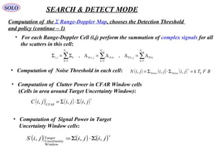 SOLO SEARCH & DETECT MODE
Computation of  the Σ Range-Doppler Map, chooses the Detection Threshold 
and policy (continue – 1)
•   Computation of  Noise Threshold in each cell: ( ) ( ) ( ) BFTkjijijiN NoiseNoise 0,,, =Σ⋅Σ=
∗
•   Computation of  Clutter Power in CFAR Window cells
(Cells in area around Target Uncertainty Window):
( ) ( ) ( )∗
Σ⋅Σ= jijijiC CFAR
,,,
•   Computation of  Signal Power in Target 
    Uncertainty Window cells:
( ) ( ) ( )∗
Σ⋅Σ= jijijiS ,,,
Window
yUncertaint
Target
•   For each Range-Doppler Cell (i,j) perform the summation of complex signals for all
    the scatters in this cell:
∑∑∑ ===
∆=∆∆=∆Σ=Σ
jijiji N
k
kEljiEl
N
k
kAzjiAz
N
k
kji
,,,
1
,
1
,
1
, ,,
 