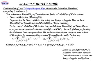 SOLO SEARCH & DETECT MODE
Computation of  the Σ Range-Doppler Map, chooses the Detection Threshold 
and policy (continue – 3).
•   Coherent Detection (M-out-of-N):
How to Increase Probability of Detection and Reduce Probability of False Alarm:
Suppose that by Coherent Detection using one Range – Doppler Map we have
Probability of Detection pd and Probability of False Alarm pfa.
To Increase Probability of Detection to pD and Reduce Probability of False Alarm
to pFA we use N consecutive batches (at different PRFs) , in each of them performing 
the Coherent Detection procedure. We declare a detection in the if we have at least 
M Detections for corresponding resolved Range-Doppler cells. In this way:
( )
( )∑=
−
−
−
=
N
Ml
lN
d
l
dD pp
lNl
N
P 1
!!
!
( )
( )∑=
−
−
−
=
N
Ml
lN
fa
l
faFA pp
lNl
N
P 1
!!
!
Example: pd = 0.6, pfa = 10-3
, N = 4, M = 2  gives pD = 0.82, pFA = 6 x10-6 
Since we use different PRFs,
to obtain correlation between
Detections we must resolve the
Range-Doppler ambiguities. 
 
