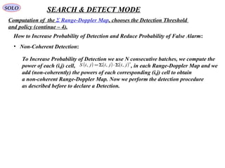 SOLO SEARCH & DETECT MODE
Computation of  the Σ Range-Doppler Map, chooses the Detection Threshold 
and policy (continue – 4).
How to Increase Probability of Detection and Reduce Probability of False Alarm:
•   Non-Coherent Detection:
To Increase Probability of Detection we use N consecutive batches, we compute the
power of each (i,j) cell,                                       , in each Range-Doppler Map and we 
add (non-coherently) the powers of each corresponding (i,j) cell to obtain
a non-coherent Range-Doppler Map. Now we perform the detection procedure
as described before to declare a Detection.
( ) ( ) ( )∗
Σ⋅Σ= jijijiS ,,,
 