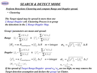 SOLO SEARCH & DETECT MODE
Perform Detections Clustering and compute Range and Doppler spread.
•  Clustering
The Target signal may be spread in more then one 
Σ Range-Doppler cell. Clustering Process is to group 
the detections in the Σ Range-Doppler Map.
Group l parameters are mean and spread:
( )
( )
( )
( )∑
∑
∑
∑
==
i
l
i
ll
l
i
l
i
ll
l
jiS
jiSi
i
jiS
jiSi
i
,
,
&
,
,
2
2
( )
( )
( )
( )∑
∑
∑
∑
==
i
l
i
ll
l
i
l
i
ll
l
jiS
jiSj
j
jiS
jiSj
j
,
,
&
,
,
2
2
Range
Doppler
integer=∆+= mRiRmR lsunambiguoul
Rii llRl
∆−=
22
σ
integer=∆+= nfifnf lsunambiguoul
fjj llfl
∆−=
22
σ
If the spread of Target Range/Doppler  spread σRl/ σRl are too high, we may remove the
Target detection assumption and declare the group l as Clutter.
l
Radar
l
f
f
c
R
2
=
ll
f
Radar
R
f
c
σσ
2
=
 