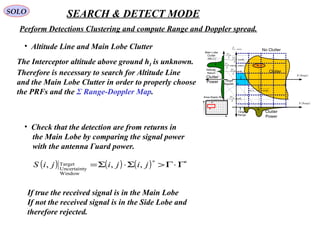 SOLO SEARCH & DETECT MODE
Perform Detections Clustering and compute Range and Doppler spread.
•  Altitude Line and Main Lobe Clutter
The Interceptor altitude above ground hI is unknown. 
Therefore is necessary to search for Altitude Line 
and the Main Lobe Clutter in order to properly choose
the PRFs and the Σ Range-Doppler Map.
clutterdf _
( )RangeR
( )RangeR
Clutter
No Clutter
Clutter
Power
Clutter
Power
Main Lobe
Clutter
(MLC)
Altitude
Return
λ
MV2
p
MV
θ
λ
cos
2
AA
M
e
V
coscos
2
ψ
λ
p
MV
θ
λ
sin
2
p
MV
θ
λ
cos
2
−
Target
Range
Target
Doppler
( ) ApA
I
e
h
ψθ cossin +
1
2
N
1 2 M
 
Range-Doppler Map
•  Check that the detection are from returns in
    the Main Lobe by comparing the signal power
    with the antenna Γuard power.
( ) ( ) ( ) ∗∗
Γ⋅Γ>Σ⋅Σ= jijijiS ,,,
Window
yUncertaint
Target
    If true the received signal is in the Main Lobe
    If not the received signal is in the Side Lobe and
    therefore rejected.
 