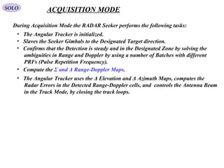 SOLO ACQUISITION MODE
  During Acquisition Mode the RADAR Seeker performs the following tasks: 
•   Slaves the Seeker Gimbals to the Designated Target direction.
•   The Angular Tracker is initialized.
•   Confirms that the Detection is steady and in the Designated Zone by solving the
     ambiguities in Range and Doppler by using a number of Batches with different
     PRFs (Pulse Repetition Frequency).
•   The Angular Tracker uses the Δ Elevation and Δ Azimuth Maps, computes the
     Radar Errors in the Detected Range-Doppler cells, and  controls the Antenna Beam
     in the Track Mode, by closing the track loops.
•   Compute the Σ and Δ Range-Doppler Maps.
 