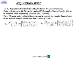 SOLO ACQUISITION MODE
  In the Acquisition Mode the RADAR Seeker Signal Processor continue to
Perform Detection in the Target Uncertainty Window of the Σ Range-Doppler Map as
in Detection Mode, performing Detection cells Clustering.  
The Δ Elevation and Δ Azimuth Maps, are used to compute the Angular Radar Errors 
in the Detected Range-Doppler cells. For a cluster of l cells:
( ) ( )
( ) ( )∑ 







Σ⋅Σ
∆⋅Σ
= ∗
∗
lCluster ll
AzlldbAz
Az
jiji
jiji
,,
,,
Re
2
3θ
ε
( ) ( )
( ) ( )∑ 







Σ⋅Σ
∆⋅Σ
= ∗
∗
lCluster ll
EllldbEl
El
jiji
jiji
,,
,,
Re
2
3θ
ε
Return to Table of Content
 