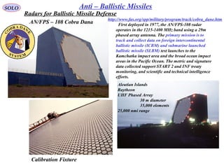 SOLO Anti – Ballistic Missiles
AN/FPS – 108 Cobra Dana
Calibration Fixture
  First deployed in 1977, the AN/FPS-108 radar 
operates in the 1215-1400 MHz band using a 29m 
phased array antenna. The primary mission is to 
track and collect data on foreign intercontinental 
ballistic missile (ICBM) and submarine launched 
ballistic missile (SLBM) test launches to the 
Kamchatka impact area and the broad ocean impact 
areas in the Pacific Ocean. The metric and signature 
data collected support START 2 and INF treaty 
monitoring, and scientific and technical intelligence 
efforts.
Aleutian Islands
Raytheon
UHF Phased Array
30 m diameter
35,000 elements
25,000 nmi range
http://www.fas.org/spp/military/program/track/cobra_dane.htm
Radars for Ballistic Missile Defense
 