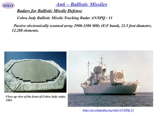 SOLO Anti – Ballistic Missiles
Cobra Judy Ballistic Missile Tracking Radar AN/SPQ - 11
http://en.wikipedia.org/wiki/AN/SPQ-11
Close up view of the front of Cobra Judy radar, 
1983 
  Passive electronically scanned array 2900-3100 MHz (EF band), 22.5 foot diameter,
12,288 elements.
Radars for Ballistic Missile Defense
 