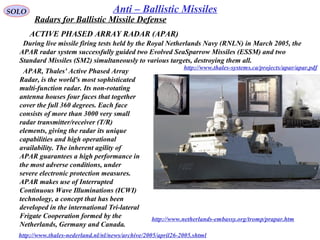 SOLO Anti – Ballistic Missiles
ACTIVE PHASED ARRAY RADAR (APAR)
http://www.thales-systems.ca/projects/apar/apar.pdf
  During live missile firing tests held by the Royal Netherlands Navy (RNLN) in March 2005, the 
APAR radar system successfully guided two Evolved SeaSparrow Missiles (ESSM) and two 
Standard Missiles (SM2) simultaneously to various targets, destroying them all. 
  APAR, Thales' Active Phased Array 
Radar, is the world's most sophisticated 
multi-function radar. Its non-rotating 
antenna houses four faces that together 
cover the full 360 degrees. Each face 
consists of more than 3000 very small 
radar transmitter/receiver (T/R) 
elements, giving the radar its unique 
capabilities and high operational 
availability. The inherent agility of 
APAR guarantees a high performance in 
the most adverse conditions, under 
severe electronic protection measures. 
APAR makes use of Interrupted 
Continuous Wave Illuminations (ICWI) 
technology, a concept that has been 
developed in the international Tri-lateral 
Frigate Cooperation formed by the 
Netherlands, Germany and Canada. 
http://www.thales-nederland.nl/nl/news/archive/2005/april26-2005.shtml
http://www.netherlands-embassy.org/tromp/prapar.htm
Radars for Ballistic Missile Defense
 