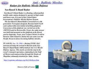 SOLO Anti – Ballistic Missiles
Sea-Based X-Band Radar
  Sea-Based X-Band Radar is a floating, self-propelled, 
mobile radar station designed to operate in high winds 
and heavy seas. It is part of the United States 
Government's Ballistic Missile Defense System.
   The Sea-Based X-Band Radar is mounted on a 5th 
generation Norwegian-designed, Russian-built CS-50 
semi-submersible twin-hulled oil-drilling platform. 
Conversion of the platform was carried out at the 
AMFELS yard in Brownsville, Texas; the radar mount 
was built and mounted on the platform at the Kiewit 
yard in Ingleside, Texas, near Corpus Christi. It will be 
based at Adak Island in Alaska but can roam over the 
Pacific Ocean to detect incoming ballistic missiles.
ST. LOUIS, Jan. 10, 2006 -- Boeing [NYSE: BA] 
announced today the arrival in Hawaii of the Sea-
Based X-Band Radar (SBX) built for the U.S. Missile 
Defense Agency. This marks an interim stop in the 
vessel's transport operation, originating in the Gulf 
of Mexico and maneuvering through the Straits of 
Magellan, ultimately destined for Adak, Alaska. 
http://cryptome.sabotage.org/sbx1-birdseye.htm
Radars for Ballistic Missile Defense
Return to Table of Content
 