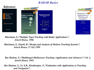 Blackman, S., Popoli, R.,“Design and Analysis of Modern Tracking Systems”, 
Artech House, 2nd
 Ed, 1999
Blackman, S.,“Multiple Trget Tracking with Radar Applications”, 
Artech House, 1986
Bar Shalom, Y., Li, X.R., Kirubarajan, T.,“Estimation with Applications to Tracking 
and Navigation”, 
Bar Shalom, Y.,“Multitarget-Multisensor Tracking :Applications and Advances”, Vol. 2, 
Artech House, 1992
References
RADAR Basics
 
