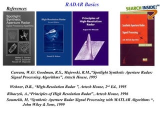 Wehner, D.R., “High-Resolution Radar ”, Artech House, 2nd
 Ed., 1995
Carrara, W.G/. Goodman, R.S., Majewski, R.M.,“Spotlight Synthetic Aperture Radar: 
Signal Processing Algorithms”, Artech House, 1995
Rihaczek, A.,“Principles of High Resolution Radar”, Artech House, 1996
Soumekh, M, “Synthetic Aperture Radar Signal Processing with MATLAB Algorithms “,
John Wiley & Sons, 1999
References
RADAR Basics
 