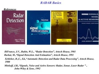 DiFranco, J.V., Rubin, W.L., “Radar Detection”, Artech House, 1981
Barkat, M.,“Signal Detection And Estimation”, Artech House, 1991
Schleher, D.,C., Ed.,“Automatic Detection and Radar Data Processing”, Artech House, 
1980
Minkoff, J.R.,“Signals, Noise and Active Sensors: Radar, Sonar, Laser Radar ” ,
John Wiley & Sons, 1992
References
RADAR Basics
 