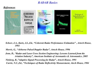 Morris, G., “Airborne Pulsed Doppler Radar”, Artech House, 1996
Scheer, J.A., Kurtz, J.L.,Ed., “Coherent Radar Performance Estimation” , Artech House,
1993 
Jenn, D., “Radar and Laser Cross Section Engineering: Lessons Learned from the 
Aviation Industry”, American Institute of Aeronautics & Astronautics, 2005 
Nitzberg, R.,”Adaptive Signal Processing for Radar”, Artech House, 1991
Currie, N.C.,Ed., “Techniques of Radar Reflectivity Measurement, Atech House, 1984
References
RADAR Basics
 