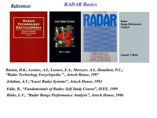 Barton, D.K., Leonov, A.I., Leonov, S.A., Morozov, A.I., Hamilton, P.C.,
“Radar Technology Encyclopedia ” , Artech House, 1997
Jelalian, A.V.,“Laser Radar Systems”, Artech House, 1991
Edde, B., “Fundamentals of Radar: Self Study Course”, IEEE, 1999
Blake, L.V., “Radar Range Performance Analysis”, Artech House, 1986
References RADAR Basics
 