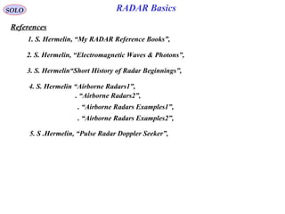 SOLO
References
RADAR Basics
1. S. Hermelin, “My RADAR Reference Books”,
2. S. Hermelin, “Electromagnetic Waves & Photons”,
3. S. Hermelin“Short History of Radar Beginnings”,
4. S. Hermelin “Airborne Radars1”,
. “Airborne Radars2”,
. “Airborne Radars Examples2”,
. “Airborne Radars Examples1”,
5. S .Hermelin, “Pulse Radar Doppler Seeker”,
 