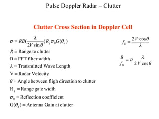 Pulse Doppler Radar – Clutter
Clutter Cross Section in Doppler Cell
clutteratGainAntenna)G(
tcoefficienReflection
widthgateRangeR
cluttertodirectionflighbetweenAngle
VelocityRadarV
LengthWavedTransmitte
thfilter widFFTB
cluttertoRange
)()
sin2
(
a
0
g
0
=
=
=
=
=
=
=
=
=
θ
σ
θ
λ
θσ
θ
λ
σ
R
GR
V
RB ag
2 cos
D
V
f
θ
λ
=
2 cosD
B
B
f V
λ
θ
=
 