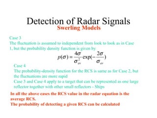 Detection of Radar Signals
Swerling Models
Case 3
The fluctuation is assumed to independent from look to look as in Case
1, but the probability density function is given by
)
2
exp(
4
)( 2
avav
p
σ
σ
σ
σ
σ −=
Case 4
The probability-density function for the RCS is same as for Case 2, but
the fluctuations are more rapid
Case 3 and Case 4 apply to a target that can be represented as one large
reflector together with other small reflectors - Ships
In all the above cases the RCS value in the radar equation is the
average RCS.
The probability of detecting a given RCS can be calculated
 