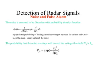 Detection of Radar Signals
Noise and False Alarm
The noise is assumed to be Gaussian with probability density function
noisetheofvaluesquare-meantheis
dvvandvvalueebetween thvvoltagenoisethefindingofyprobabilittheis)(
)
2
exp(
2
1
)(
0
0
2
0
ψ
ψπψ
+
−=
dvvp
dv
v
dvvp
The probability that the noise envelope will exceed the voltage threshold VT is Pfa
)
2
exp(
0
2
ψ
T
fa
V
P −=
 