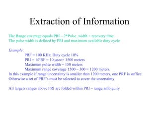 Extraction of Information
The Range coverage equals PRI – 2*Pulse_width + recovery time
The pulse width is defined by PRI and maximum available duty cycle
Example:
PRF = 100 KHz; Duty cycle 10%
PRI = 1/PRF = 10 µsec= 1500 meters
Maximum pulse width = 150 meters
Maximum range coverage 1500 – 300 = 1200 meters.
In this example if range uncertainty is smaller than 1200 meters, one PRF is suffice.
Otherwise a set of PRF’s must be selected to cover the uncertainty.
All targets ranges above PRI are folded within PRI – range ambiguity
 