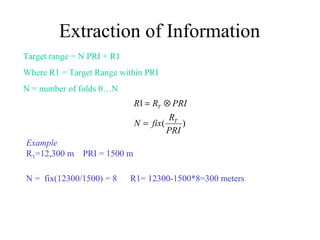 Extraction of Information
Target range = N PRI + R1
Where R1 = Target Range within PRI
N = number of folds 0…N
)(
1
PRI
R
fixN
PRIRR
T
T
=
⊗=
Example
RT=12,300 m PRI = 1500 m
N = fix(12300/1500) = 8 R1= 12300-1500*8=300 meters
 