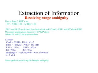 Extraction of Information
Resolving range ambiguity
Use at least 2 PRF’s so
RT = N PRI1+R1 = M PRI2 + R2
PRF1 and PRF2 are derived from basic clock so K1*clock= PRF1 and K2*clock=PRF2
Maximum unambiguous range is 1/ K1*K2*clock.
Where K1 and K2 are prime numbers.
Example
Clock = 20 KHz K1=6 K2=7
PRF1 = 120 KHz PRF2 = 140 KHz
PRI1= 1250 m PRI2~ 1070 m
R1= 950 m R2= 70 m
True range = 7*1250+950= 9*1070+70=9700 m
N= 7 M=9
Same applies for resolving the Doppler ambiguity.
 