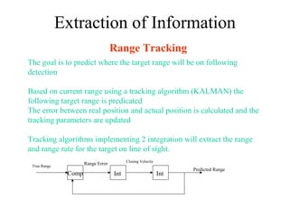 Extraction of Information
Range Tracking
The goal is to predict where the target range will be on following
detection
Based on current range using a tracking algorithm (KALMAN) the
following target range is predicated
The error between real position and actual position is calculated and the
tracking parameters are updated
Tracking algorithms implementing 2 integration will extract the range
and range rate for the target on line of sight.
Comp Int Int
True Range
Predicted Range
Closing Velocity
Range Error
 