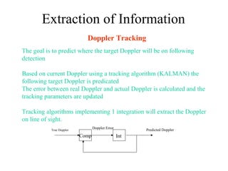 Doppler Tracking
The goal is to predict where the target Doppler will be on following
detection
Based on current Doppler using a tracking algorithm (KALMAN) the
following target Doppler is predicated
The error between real Doppler and actual Doppler is calculated and the
tracking parameters are updated
Tracking algorithms implementing 1 integration will extract the Doppler
on line of sight.
Comp Int
True Doppler Predicted DopplerDoppler Error
Extraction of Information
 