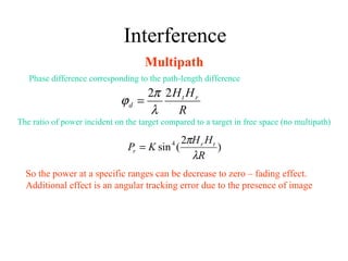 Interference
Multipath
Phase difference corresponding to the path-length difference
R
HH rt
d
22
λ
π
ϕ =
The ratio of power incident on the target compared to a target in free space (no multipath)
)
2
(sin4
R
HH
KP tr
r
λ
π
=
So the power at a specific ranges can be decrease to zero – fading effect.
Additional effect is an angular tracking error due to the presence of image
 
