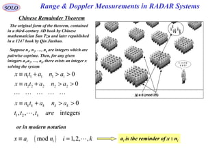 Range & Doppler Measurements in RADAR SystemsSOLO
Chinese Remainder Theorem
The original form of the theorem, contained
in a third-century AD book by Chinese
mathematician Sun Tzu and later republished
in a 1247 book by Qin Jiushao.
Suppose n1, n2, …, nk are integers which are
pairwise coprime. Then, for any given
integers a1,a2, …, ak, there exists an integer x
solving the system
1 1 1 1 1
2 2 2 2 2
1 2
0
0
0
, , , integers
k k k k k
k
x n t a n a
x n t a n a
x n t a n a
t t t are
≡ + > >
≡ + > >
≡ + > >
L L L L L
L
or in modern notation
( )mod 1,2, ,i ix a n i k≡ = L ai is the reminder of x : ni
x
 