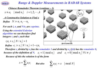 Range & Doppler Measurements in RADAR SystemsSOLO
Chinese Remainder Theorem (continue – 1)
A Constructive Solution to Find x
( )mod 1,2, ,i ix a n i k≡ = L
x
Define 1 2: kN n n n= L
For each i, ni and N/ni are coprime.
Using the extended Eulerian
algorithm we can therefore find
integers ri and si such that
( )/ 1i i i irn s N n+ =
Define
Therefore ei divided by ni has the remainder 1 and divided by nj (j≠i) has the remainder 0,
because of the definition of N.
( ): / 1i i i i ie s N n rn= = −
( ) ( )1 mod 0 modi i i je n and e n i j= = ∀ ≠
Because of this the solution is of the form
1
k
i i
i
x a e
=
= ∑ But also ( )
1
mod
k
i i
i
a e x N
=
=∑
 
