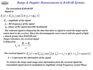Range & Doppler Measurements in RADAR SystemsSOLO
The transmitted RADAR RF
Signal is:
( ) ( ) ( )[ ]ttftEtEt 0000 2cos ϕπ +=
E0 – amplitude of the signal
f0 – RF frequency of the signal
φ0 –phase of the signal (possible modulated)
The returned signal is delayed by the time that takes to signal to reach the target and to
return back to the receiver. Since the electromagnetic waves travel with the speed of light
c (much greater then RADAR and
Target velocities), the received signal
is delayed by
c
RR
td
21 +
≅
The received signal is: ( ) ( ) ( ) ( )[ ] ( )tnoisettttftEtE ddr +−+−= ϕπα 000 2cos
To retrieve the range (and range-rate) information from the received signal the
transmitted signal must be modulated in Amplitude or/and Frequency or/and Phase.
ά < 1 represents the attenuation of the signal
 