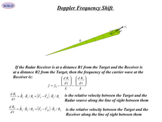 TV
1R
If the Radar Receiver is at a distance R1 from the Target and the Receiver is
at a distance R2 from the Target, then the frequency of the carrier wave at the
Receiver is:
λλ






−






−=
td
Rd
td
Rd
ff
21
0
( ) 11111
1
// RRVVRRR
td
Rd
ET

⋅−=⋅= is the relative velocity between the Target and the
Radar source along the line of sight between them
( ) 22222
2
// RRVVRRR
td
Rd
MT

⋅−=⋅= is the relative velocity between the Target and the
Receiver along the line of sight between them
SOLO
Doppler Frequency Shift
 