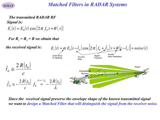 Matched Filters in RADAR SystemsSOLO
α MV
R
EV
Target
Transmitter&
Receiver
The transmitted RADAR RF
Signal is:
( ) ( ) ( )[ ]ttftEtEt θπ += 00 2cos
( )
c
tR
td
02ˆ ≅
Since the received signal preserve the envelope shape of the known transmitted signal
we want to design a Matched Filter that will distinguish the signal from the receiver noise.
the received signal is: ( ) ( ) ( ) ( )[ ] ( )tnoisetttffttEtE dDdr +−++−≈ ˆˆ2cosˆ 00 θπα
Scaled Down
In Amplitude
Two-Way
Delay
Possible
Phase ModulationDoppler
Frequency
( ) ( )
λ
λ
0
/
0
0 22ˆ
0 tR
f
c
tR
f
fc
D

−=−≅
=
For R1 = R2 = R we obtain that
 